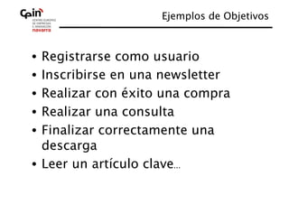 Ejemplos de Objetivos



•  Registrarse como usuario
•  Inscribirse en una newsletter
•  Realizar con éxito una compra
•  Realizar una consulta
•  Finalizar correctamente una
   descarga
•  Leer un artículo clave...
 