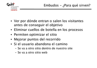 Embudos - ¿Para qué sirven?
                                                  



•  Ver por dónde entran o salen los visitantes
   antes de conseguir el objetivo
•  Eliminar cuellos de botella en los procesos
•  Permiten optimizar el sitio
•  Mejorar puntos del recorrido
•  Si el usuario abandona el camino
  –  Se va a otro sitio dentro de nuestro site
  –  Se va a otro sitio web
 
