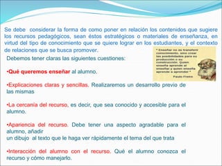 Se debe considerar la forma de como poner en relación los contenidos que sugiere
los recursos pedagógicos, sean éstos estratégicos o materiales de enseñanza, en
virtud del tipo de conocimiento que se quiere lograr en los estudiantes, y el contexto
de relaciones que se busca promover.
Debemos tener claras las siguientes cuestiones:
•Qué queremos enseñar al alumno.
•Explicaciones claras y sencillas. Realizaremos un desarrollo previo de
las mismas
•La cercanía del recurso, es decir, que sea conocido y accesible para el
alumno.
•Apariencia del recurso. Debe tener una aspecto agradable para el
alumno, añadir
un dibujo al texto que le haga ver rápidamente el tema del que trata
•Interacción del alumno con el recurso. Qué el alumno conozca el
recurso y cómo manejarlo.
 