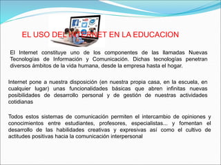 EL USO DEL INTERNET EN LA EDUCACION
El Internet constituye uno de los componentes de las llamadas Nuevas
Tecnologías de Información y Comunicación. Dichas tecnologías penetran
diversos ámbitos de la vida humana, desde la empresa hasta el hogar.
Internet pone a nuestra disposición (en nuestra propia casa, en la escuela, en
cualquier lugar) unas funcionalidades básicas que abren infinitas nuevas
posibilidades de desarrollo personal y de gestión de nuestras actividades
cotidianas
Todos estos sistemas de comunicación permiten el intercambio de opiniones y
conocimientos entre estudiantes, profesores, especialistas... y fomentan el
desarrollo de las habilidades creativas y expresivas así como el cultivo de
actitudes positivas hacia la comunicación interpersonal
 