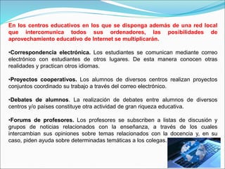 En los centros educativos en los que se disponga además de una red local
que intercomunica todos sus ordenadores, las posibilidades de
aprovechamiento educativo de Internet se multiplicarán.
•Correspondencia electrónica. Los estudiantes se comunican mediante correo
electrónico con estudiantes de otros lugares. De esta manera conocen otras
realidades y practican otros idiomas.
•Proyectos cooperativos. Los alumnos de diversos centros realizan proyectos
conjuntos coordinado su trabajo a través del correo electrónico.
•Debates de alumnos. La realización de debates entre alumnos de diversos
centros y/o países constituye otra actividad de gran riqueza educativa.
•Forums de profesores. Los profesores se subscriben a listas de discusión y
grupos de noticias relacionados con la enseñanza, a través de los cuales
intercambian sus opiniones sobre temas relacionados con la docencia y, en su
caso, piden ayuda sobre determinadas temáticas a los colegas.
 