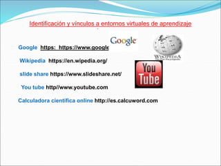 .
Identificación y vínculos a entornos virtuales de aprendizaje
Google https: https://www.google.com
Wikipedia https://en.wipedia.org/
slide share https://www.slideshare.net/
You tube http//www.youtube.com
Calculadora científica online http://es.calcuword.com
 