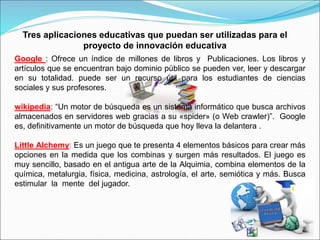Tres aplicaciones educativas que puedan ser utilizadas para el
proyecto de innovación educativa
Google : Ofrece un índice de millones de libros y Publicaciones. Los libros y
artículos que se encuentran bajo dominio público se pueden ver, leer y descargar
en su totalidad. puede ser un recurso útil para los estudiantes de ciencias
sociales y sus profesores.
wikipedia: “Un motor de búsqueda es un sistema informático que busca archivos
almacenados en servidores web gracias a su «spider» (o Web crawler)”. Google
es, definitivamente un motor de búsqueda que hoy lleva la delantera .
Little Alchemy: Es un juego que te presenta 4 elementos básicos para crear más
opciones en la medida que los combinas y surgen más resultados. El juego es
muy sencillo, basado en el antigua arte de la Alquimia, combina elementos de la
química, metalurgia, física, medicina, astrología, el arte, semiótica y más. Busca
estimular la mente del jugador.
 
