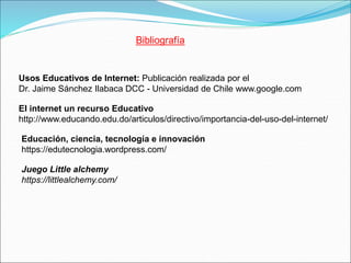 Bibliografía
Juego Little alchemy
https://littlealchemy.com/
Usos Educativos de Internet: Publicación realizada por el
Dr. Jaime Sánchez Ilabaca DCC - Universidad de Chile www.google.com
El internet un recurso Educativo
http://www.educando.edu.do/articulos/directivo/importancia-del-uso-del-internet/
Educación, ciencia, tecnología e innovación
https://edutecnologia.wordpress.com/
 