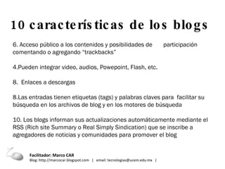 6. Acceso público a los contenidos y posibilidades de  participación comentando o agregando “trackbacks” Pueden integrar video, audios, Powepoint, Flash, etc. 8.  Enlaces a descargas Las entradas tienen etiquetas (tags) y palabras claves para  facilitar su búsqueda en los archivos de blog y en los motores de búsqueda 10. Los blogs informan sus actualizaciones automáticamente mediante el RSS (Rich site Summary o Real Simply Sindication) que se inscribe a agregadores de noticias y comunidades para promover el blog 10 características de los blogs  Facilitador: Marco CAR  Blog: http://marcocar.blogspot.com  |  email: tecnologias@ucem.edu.mx  |  