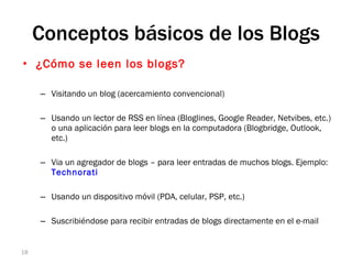 ¿Cómo se leen los blogs? Visitando un blog (acercamiento convencional) Usando un lector de RSS en línea (Bloglines, Google Reader, Netvibes, etc.) o una aplicación para leer blogs en la computadora (Blogbridge, Outlook, etc.) Via un agregador de blogs – para leer entradas de muchos blogs. Ejemplo:  Technorati  Usando un dispositivo móvil (PDA, celular, PSP, etc.) Suscribiéndose para recibir entradas de blogs directamente en el e-mail Conceptos básicos de los Blogs Blogging 
