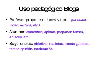 Uso pedagógico Blogs Profesor propone enlaces y tarea  (un audio, video, lectura, etc.) Alumnos  comentan, opinan, proponen temas, enlaces, etc. Sugerencias:  objetivos realistas, tareas guiadas, temas opinión, moderación  