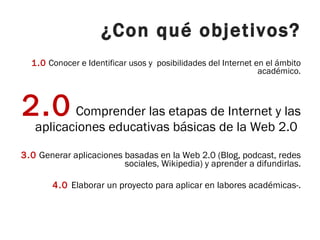 ¿Con qué objetivos? 1.0  Conocer e Identificar usos y  posibilidades del Internet en el ámbito académico. 2.0  Comprender las etapas de Internet y las aplicaciones educativas básicas de la Web 2.0  3.0  Generar aplicaciones basadas en la Web 2.0 (Blog, podcast, redes sociales, Wikipedia) y aprender a difundirlas. 4.0  Elaborar un proyecto para aplicar en labores académicas-. 