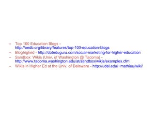 Recommended Blogs & Wikis Top 100 Education Blogs -   http://oedb.org/library/features/top-100-education-blogs Bloghighed -   http://doteduguru.com/social-marketing-for-higher-education Sandbox: Wikis (Univ. of Washington @ Tacoma) -   http://www.tacoma.washington.edu/at/sandbox/wikis/examples.cfm Wikis in Higher Ed at the Univ. of Delaware -   http://udel.edu/~mathieu/wiki/ 