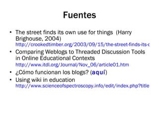 Fuentes The street finds its own use for things  (Harry Brighouse, 2004)  http://crookedtimber.org/2003/09/15/the-street-finds-its-own-use-for-things Comparing Weblogs to Threaded Discussion Tools in Online Educational Contexts  http://www.itdl.org/Journal/Nov_06/article01.htm   ¿Cómo funcionan los blogs? ( aquí ) Using wiki in education http://www.scienceofspectroscopy.info/edit/index.php?title=Using_wiki_in_education 