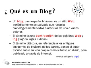 Un  blog , o en español bitácora, es un sitio  Web  periódicamente actualizado que recopila cronológicamente textos o artículos de uno o varios autores. El término es una  contracción  de las palabras  Web  y  log  ('log' en inglés = diario).  El término bitácora, en referencia a los antiguos cuadernos de bitácora de los barcos, donde el autor escribe sobre su vida propia como si fuese un diario, pero publicado a través de Internet. ¿ Qué es un Blog?   Fuente: Wikipedia ( aquí ) Facilitador: Marco CAR  Blog: http://marcocar.blogspot.com  |  email: tecnologias@ucem.edu.mx  |  