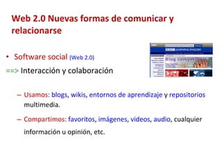 Web 2.0 Nuevas formas de comunicar y relacionarse Software social   (Web 2.0)   ==>  Interacción y colaboración Usamos:   blogs ,  wikis ,  entornos de aprendizaje  y  repositorios  multimedia . Compartimos:   favoritos ,  imágenes ,  videos ,  audio , cualquier información u opinión, etc. 