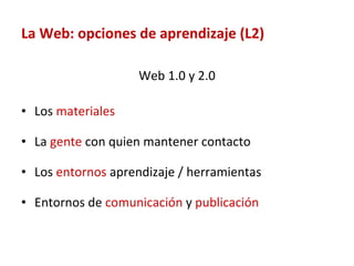La Web: opciones de aprendizaje (L2) Web 1.0 y 2.0 Los  materiales  La  gente  con quien mantener contacto Los  entornos  aprendizaje / herramientas Entornos de  comunicación  y  publicación 