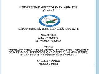 UNIVERSIDAD ABIERTA PARA ADULTOS 
(UAPA) 
DIPLOMADO EN HABILITACION DOCENTE 
NOMBRES: 
NANCY MARTE 
SILVANIA TEJADA 
TEMA: 
INTERNET COMO HERRAMIENTA EDUCATIVA: ORIGEN Y 
DESARROLLO, SERVICIOS QUE OFRECE, NAVEGADORES, 
BUSCADORES Y CORREO ELECTRONICO 
FACILITADORA: 
JUANA JORGE 
 