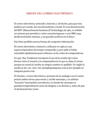 ORIGEN DEL CORREO ELECTRÓNICO
El correo electrónico antecede a Internet, y de hecho, para que ésta
pudiera ser creada, fue una herramienta crucial. En una demostración
del MIT (Massachusetts Institute of Technology) de 1961, se exhibió
un sistema que permitía a varios usuarios ingresar a una IBM 7094
desde terminales remotas, y así guardar archivos en el disco.
Esto hizo posibles nuevas formas de compartir información.
El correo electrónico comenzó a utilizarse en 1965 en una
supercomputadora de tiempo compartido y para 1966 se había
extendido rápidamente para utilizarse en las redes de computadoras.
En 1971, Ray Tomlinson incorporó el uso de la arroba (@) como
divisor entre el usuario y la computadora en la que se aloja el correo,
porque no existía la arroba en ningún nombre ni apellido. En inglés la
arroba se lee «at» (en). Así, ejemplo@máquina.comse lee ejemplo en
máquina puntocom.
El término «correo electrónico» proviene de la analogía con el correo
postal: ambos sirven para enviar y recibir mensajes, y se utilizan
"buzones" intermedios (servidores), en donde los mensajes se
guardan temporalmente antes de dirigirse a su destino, y antes de que
el destinatariolos revise.
 