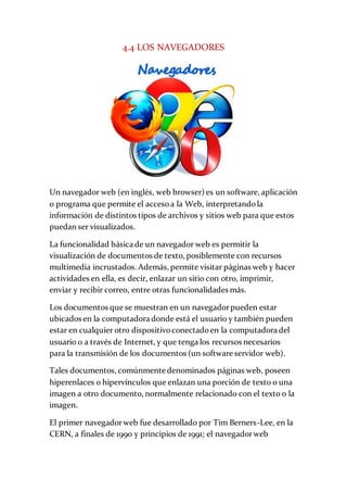 4.4 LOS NAVEGADORES
Un navegador web (en inglés, web browser) es un software, aplicación
o programa que permite el accesoa la Web, interpretandola
información de distintos tipos de archivos y sitios web para que estos
puedan ser visualizados.
La funcionalidad básica de un navegador web es permitir la
visualización de documentos de texto, posiblemente con recursos
multimedia incrustados. Además, permite visitar páginas web y hacer
actividades en ella, es decir, enlazar un sitio con otro, imprimir,
enviar y recibir correo, entre otras funcionalidades más.
Los documentos que se muestran en un navegadorpueden estar
ubicados en la computadora donde está el usuario y también pueden
estar en cualquier otro dispositivoconectadoen la computadora del
usuario o a través de Internet, y que tenga los recursos necesarios
para la transmisión de los documentos (un software servidor web).
Tales documentos, comúnmente denominados páginas web, poseen
hiperenlaces o hipervínculos que enlazan una porción de texto o una
imagen a otro documento, normalmente relacionado con el texto o la
imagen.
El primer navegadorweb fue desarrollado por Tim Berners-Lee, en la
CERN, a finales de 1990 y principios de 1991; el navegadorweb
 