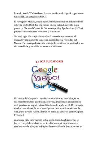 llamado WorldWideWeb era bastante sofisticadoy gráfico, pero sólo
funcionaba en estaciones NeXT.
El navegador Mosaic, que funcionaba inicialmente en entornos Unix
sobre XFree86 (X11), fue el primero que se extendió debido a que
pronto el National Center for Supercomputing Applications (NCSA)
preparó versiones para Windows y Macintosh.
Sin embargo, Netscape Navegador al poco tiempo entró en el
mercado y rápidamente superóen capacidades y velocidad del
Mosaic. Este navegadortuvo la ventaja de funcionar en casi todos los
sistemas Unix, y también en entornos Windows.
4.5 LOS BUSCADORES
Un motor de búsqueda, también conocido como buscador, es un
sistema informático que busca archivos almacenados en servidores
web gracias a su «spider» (también llamado araña web). Un ejemplo
son los buscadores de Internet (algunos buscan únicamente en la
web, pero otros lo hacen además en noticias, servicios como Gopher,
FTP, etc.)
cuandose pide información sobre algún tema. Las búsquedas se
hacen con palabras clave o con árboles jerárquicos por temas; el
resultadode la búsqueda «Página de resultados del buscador» es un
 