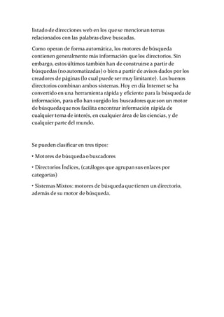 listado de direcciones web en los que se mencionan temas
relacionados con las palabras clave buscadas.
Como operan de forma automática, los motores de búsqueda
contienen generalmente más información que los directorios. Sin
embargo, estos últimos también han de construirse a partir de
búsquedas (noautomatizadas) o bien a partir de avisos dados por los
creadores de páginas (lo cual puede ser muy limitante). Los buenos
directorios combinan ambos sistemas. Hoy en día Internet se ha
convertido en una herramienta rápida y eficiente para la búsqueda de
información, para ello han surgido los buscadores que son un motor
de búsqueda que nos facilita encontrar información rápida de
cualquier tema de interés, en cualquier área de las ciencias, y de
cualquier parte del mundo.
Se pueden clasificar en tres tipos:
• Motores de búsqueda obuscadores
• Directorios Índices, (catálogos que agrupan sus enlaces por
categorías)
• Sistemas Mixtos: motores de búsqueda que tienen un directorio,
además de su motor de búsqueda.
 