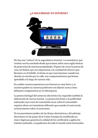 4.6 SEGURIDAD EN INTERNET
No hay una “cultura” de la seguridad en Internet. La sociedad en que
vivimos nos ha enseñadodesde que éramos niños unas reglas básicas
de protección de nuestras propiedades. El gesto de cerrar la puerta de
casa, los límites que nos imponemos a la cantidad de efectivo que
llevamos en el bolsillo, la forma en que reaccionamos cuandonos
aborda un extraño por la calle, son comportamientos que hemos
aprendido a lo largo de nuestra vida.
En cambio nuestra experiencia con Internet es muy breve y ni
nuestros padres ni nuestros profesores nos dijeron nunca cómo
debíamos comportarnos en el ciberespacio.
La protección legal del comercio electrónico ha requerido también la
elaboración de nuevas normas. La protección frente a la publicidad
indeseada cuyo coste de transmisión recae sobre el consumidor
requiere ahora un tratamiento diferente que cuando el coste recaía
exclusivamente sobre el anunciante.
El reconocimiento jurídico de las firmas electrónicas y del arbitraje
electrónico en los países de la Unión Europea ha establecidoun
marco legal que garantiza la calidad de los certificados y agiliza los
trámites judiciales. Los gobiernos de todo el mundo están interesados
 