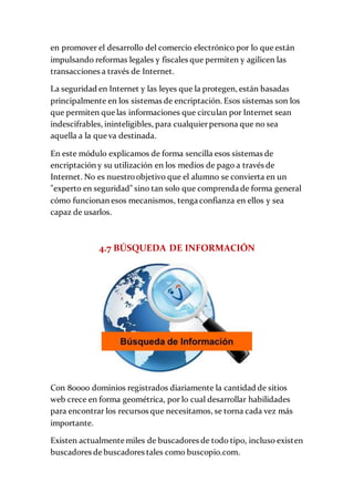 en promover el desarrollo del comercio electrónico por lo que están
impulsando reformas legales y fiscales que permiten y agilicen las
transacciones a través de Internet.
La seguridad en Internet y las leyes que la protegen, están basadas
principalmente en los sistemas de encriptación. Esos sistemas son los
que permiten que las informaciones que circulan por Internet sean
indescifrables, ininteligibles, para cualquierpersona que no sea
aquella a la que va destinada.
En este módulo explicamos de forma sencilla esos sistemas de
encriptación y su utilización en los medios de pago a través de
Internet. No es nuestroobjetivo que el alumno se convierta en un
"experto en seguridad" sino tan solo que comprenda de forma general
cómo funcionan esos mecanismos, tenga confianza en ellos y sea
capaz de usarlos.
4.7 BÚSQUEDA DE INFORMACIÓN
Con 80000 dominios registrados diariamente la cantidad de sitios
web crece en forma geométrica, por lo cual desarrollar habilidades
para encontrar los recursos que necesitamos, se torna cada vez más
importante.
Existen actualmente miles de buscadores de todo tipo, incluso existen
buscadores de buscadores tales como buscopio.com.
 