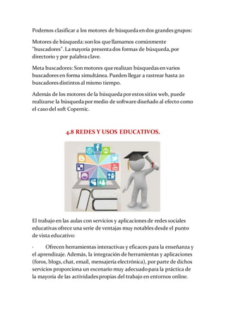 Podemos clasificar a los motores de búsqueda en dos grandes grupos:
Motores de búsqueda: son los que llamamos comúnmente
"buscadores". La mayoría presenta dos formas de búsqueda,por
directorio y por palabra clave.
Meta buscadores: Son motores que realizan búsquedas en varios
buscadores en forma simultánea. Pueden llegar a rastrear hasta 20
buscadores distintos al mismo tiempo.
Además de los motores de la búsqueda porestos sitios web, puede
realizarse la búsqueda pormedio de software diseñado al efecto como
el caso del soft Copernic.
4.8 REDES Y USOS EDUCATIVOS.
El trabajo en las aulas con servicios y aplicaciones de redes sociales
educativas ofrece una serie de ventajas muy notables desde el punto
de vista educativo:
· Ofrecen herramientas interactivas y eficaces para la enseñanza y
el aprendizaje. Además, la integración de herramientas y aplicaciones
(foros, blogs, chat, email, mensajería electrónica), por parte de dichos
servicios proporciona un escenario muy adecuadopara la práctica de
la mayoría de las actividades propias del trabajo en entornos online.
 