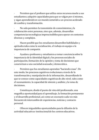 · Permiten que el profesor que utiliza estos recursos enseñe a sus
estudiantes a adquirir capacidades para que se valgan por sí mismos,
y sigan aprendiendoen un mundo sometido a un procesoacelerado
de cambio y transformación.
· No solo permiten la transmisión de conocimientos y la
colaboración entre personas, sino que, además, desarrollan
competencias tecnológicas imprescindibles para operar en contextos
diversos y complejos.
· Hacen posible que los estudiantes desarrollen habilidades y
aptitudes tales como la socialización, el trabajo en equipo o la
importancia de compartir.
· Ayudan a profesores y estudiantes a tomar conciencia sobre la
importancia de la identidad digital y los procesos sociales de
participación, formación de la opinión y toma de decisiones que
caracterizan a una sociedad avanzada y democrática.
· Permiten que los estudiantes aprendan “haciendocosas”. De
este modo, los procesos cognitivos evolucionan a través de la
transformación y manipulación de la información, desarrollando lo
que se conoce como capacidades cognitivas de alto nivel, tales como
el razonamiento, la capacidad de síntesis y análisis y la toma de
decisiones.
· Constituyen, desde el punto de vista del profesorado, una
magnífica oportunidad para el aprendizaje, la formación permanente
y el desarrollo profesional, así como un escenario cada vez más
frecuente de intercambio de experiencias, noticias y contacto
personal.
· Ofrecen inigualables oportunidades para la difusión de la
actividad educativa e institucionalde los centros educativos.
 