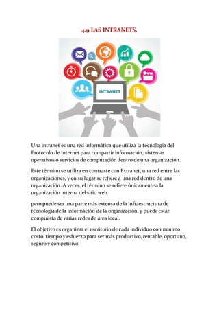 4.9 LAS INTRANETS.
Una intranet es una red informática que utiliza la tecnología del
Protocolo de Internet para compartir información, sistemas
operativos o servicios de computación dentro de una organización.
Este término se utiliza en contraste con Extranet, una red entre las
organizaciones, y en su lugar se refiere a una red dentro de una
organización. A veces, el término se refiere únicamente a la
organización interna del sitio web.
pero puede ser una parte más extensa de la infraestructura de
tecnología de la información de la organización, y puede estar
compuesta de varias redes de área local.
El objetivo es organizar el escritorio de cada individuo con mínimo
costo, tiempo y esfuerzo para ser más productivo, rentable, oportuno,
seguro y competitivo.
 