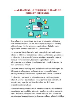 4.10 E-LEARNING: LA FORMACIÓN A TRAVÉS DE
INTERNET. ELEMENTOS.
Generalmente se denomina e-learning a la educación a distancia
virtualizada a través de canales electrónicos (en especial Internet),
utilizando para ello herramientas o aplicaciones digitales como
soporte a los procesos de enseñanza y aprendizaje.
La traducción literal al español sería aprendizaje electrónico, pero
éste no es el término comúnmente utilizado, el término generalizado
es e-learning. Existen también otros términos en castellano que se
manejan como sinónimos, tales como: aprendizaje en red,
teleformación, aprendizaje virtual, educación virtual, formación en
línea y enseñanza virtual.
Encontrar una definición para el modelo educativo e-learning no ha
sido nada sencillo, ya que no hay consensoen que el término e-
learning esté acotado solamente a procesos educativos a distancia.
El e-learning consiste en la educación y capacitación a través de
Internet. Este tipo de enseñanza online permite la interacción del
usuario con el material mediante la utilización de diversas
herramientas informáticas.
Este nuevo conceptoeducativoes una revolucionaria modalidad de
capacitación que posibilitó Internet, y que hoy se posiciona como la
forma de capacitación predominante en el futuro. Este sistema ha
transformado la educación, abriendo puertas al aprendizaje individual
 