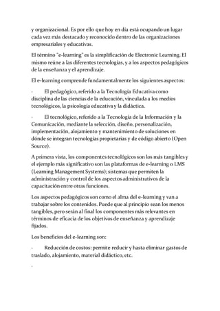 y organizacional. Es por ello que hoy en día está ocupandoun lugar
cada vez más destacadoy reconocido dentro de las organizaciones
empresariales y educativas.
El término "e-learning" es la simplificación de Electronic Learning. El
mismo reúne a las diferentes tecnologías, y a los aspectos pedagógicos
de la enseñanza y el aprendizaje.
El e-learning comprende fundamentalmente los siguientes aspectos:
· El pedagógico, referido a la Tecnología Educativa como
disciplina de las ciencias de la educación, vinculada a los medios
tecnológicos, la psicología educativa y la didáctica.
· El tecnológico, referido a la Tecnología de la Información y la
Comunicación, mediante la selección, diseño, personalización,
implementación, alojamiento y mantenimiento de soluciones en
dónde se integran tecnologías propietarias y de código abierto (Open
Source).
A primera vista, los componentes tecnológicos son los más tangibles y
el ejemplo más significativo son las plataformas de e-learning o LMS
(Learning Management Systems); sistemas que permiten la
administración y control de los aspectos administrativos de la
capacitación entre otras funciones.
Los aspectos pedagógicos son como el alma del e-learning y van a
trabajar sobre los contenidos. Puede que al principio sean los menos
tangibles, pero serán al final los componentes más relevantes en
términos de eficacia de los objetivos de enseñanza y aprendizaje
fijados.
Los beneficios del e-learning son:
· Reducción de costos: permite reducir y hasta eliminar gastos de
traslado, alojamiento, material didáctico, etc.
·
 