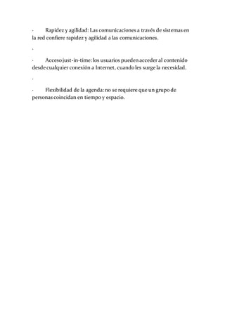· Rapidez y agilidad: Las comunicaciones a través de sistemas en
la red confiere rapidez y agilidad a las comunicaciones.
·
· Accesojust-in-time: los usuarios pueden acceder al contenido
desde cualquier conexión a Internet, cuandoles surge la necesidad.
·
· Flexibilidad de la agenda: no se requiere que un grupode
personas coincidan en tiempo y espacio.
 