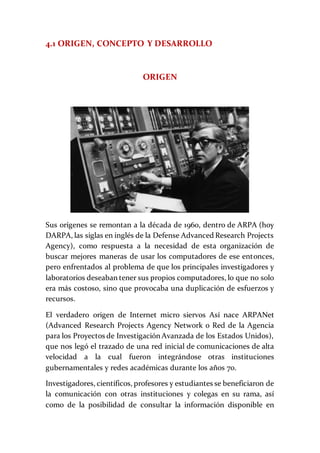 4.1 ORIGEN, CONCEPTO Y DESARROLLO
ORIGEN
Sus orígenes se remontan a la década de 1960, dentro de ARPA (hoy
DARPA, las siglas en inglés de la Defense Advanced Research Projects
Agency), como respuesta a la necesidad de esta organización de
buscar mejores maneras de usar los computadores de ese entonces,
pero enfrentados al problema de que los principales investigadores y
laboratorios deseaban tener sus propios computadores, lo que no solo
era más costoso, sino que provocaba una duplicación de esfuerzos y
recursos.
El verdadero origen de Internet micro siervos Así nace ARPANet
(Advanced Research Projects Agency Network o Red de la Agencia
para los Proyectos de Investigación Avanzada de los Estados Unidos),
que nos legó el trazado de una red inicial de comunicaciones de alta
velocidad a la cual fueron integrándose otras instituciones
gubernamentales y redes académicas durante los años 70.
Investigadores, científicos, profesores y estudiantes se beneficiaron de
la comunicación con otras instituciones y colegas en su rama, así
como de la posibilidad de consultar la información disponible en
 