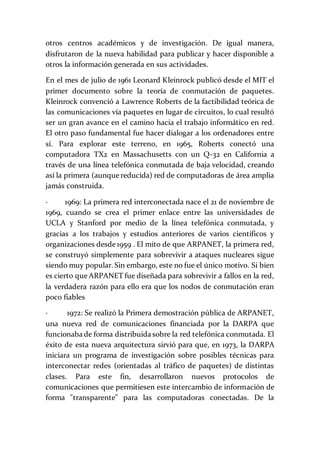 otros centros académicos y de investigación. De igual manera,
disfrutaron de la nueva habilidad para publicar y hacer disponible a
otros la información generada en sus actividades.
En el mes de julio de 1961 Leonard Kleinrock publicó desde el MIT el
primer documento sobre la teoría de conmutación de paquetes.
Kleinrock convenció a Lawrence Roberts de la factibilidad teórica de
las comunicaciones vía paquetes en lugar de circuitos, lo cual resultó
ser un gran avance en el camino hacia el trabajo informático en red.
El otro paso fundamental fue hacer dialogar a los ordenadores entre
sí. Para explorar este terreno, en 1965, Roberts conectó una
computadora TX2 en Massachusetts con un Q-32 en California a
través de una línea telefónica conmutada de baja velocidad, creando
así la primera (aunque reducida) red de computadoras de área amplia
jamás construida.
· 1969: La primera red interconectada nace el 21 de noviembre de
1969, cuando se crea el primer enlace entre las universidades de
UCLA y Stanford por medio de la línea telefónica conmutada, y
gracias a los trabajos y estudios anteriores de varios científicos y
organizaciones desde 1959 . El mito de que ARPANET, la primera red,
se construyó simplemente para sobrevivir a ataques nucleares sigue
siendo muy popular. Sin embargo, este no fue el único motivo. Si bien
es cierto que ARPANET fue diseñada para sobrevivir a fallos en la red,
la verdadera razón para ello era que los nodos de conmutación eran
poco fiables
· 1972: Se realizó la Primera demostración pública de ARPANET,
una nueva red de comunicaciones financiada por la DARPA que
funcionaba de forma distribuida sobre la red telefónica conmutada. El
éxito de esta nueva arquitectura sirvió para que, en 1973, la DARPA
iniciara un programa de investigación sobre posibles técnicas para
interconectar redes (orientadas al tráfico de paquetes) de distintas
clases. Para este fin, desarrollaron nuevos protocolos de
comunicaciones que permitiesen este intercambio de información de
forma "transparente" para las computadoras conectadas. De la
 