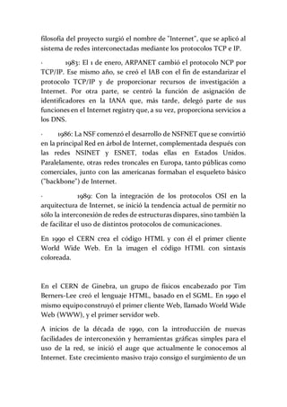 filosofía del proyecto surgió el nombre de "Internet", que se aplicó al
sistema de redes interconectadas mediante los protocolos TCP e IP.
· 1983: El 1 de enero, ARPANET cambió el protocolo NCP por
TCP/IP. Ese mismo año, se creó el IAB con el fin de estandarizar el
protocolo TCP/IP y de proporcionar recursos de investigación a
Internet. Por otra parte, se centró la función de asignación de
identificadores en la IANA que, más tarde, delegó parte de sus
funciones en el Internet registry que, a su vez, proporciona servicios a
los DNS.
· 1986: La NSF comenzó el desarrollo de NSFNET que se convirtió
en la principal Red en árbol de Internet, complementada después con
las redes NSINET y ESNET, todas ellas en Estados Unidos.
Paralelamente, otras redes troncales en Europa, tanto públicas como
comerciales, junto con las americanas formaban el esqueleto básico
("backbone") de Internet.
· 1989: Con la integración de los protocolos OSI en la
arquitectura de Internet, se inició la tendencia actual de permitir no
sólo la interconexión de redes de estructuras dispares, sino también la
de facilitar el uso de distintos protocolos de comunicaciones.
En 1990 el CERN crea el código HTML y con él el primer cliente
World Wide Web. En la imagen el código HTML con sintaxis
coloreada.
En el CERN de Ginebra, un grupo de físicos encabezado por Tim
Berners-Lee creó el lenguaje HTML, basado en el SGML. En 1990 el
mismo equipoconstruyó el primer cliente Web, llamado World Wide
Web (WWW), y el primer servidor web.
A inicios de la década de 1990, con la introducción de nuevas
facilidades de interconexión y herramientas gráficas simples para el
uso de la red, se inició el auge que actualmente le conocemos al
Internet. Este crecimiento masivo trajo consigo el surgimiento de un
 
