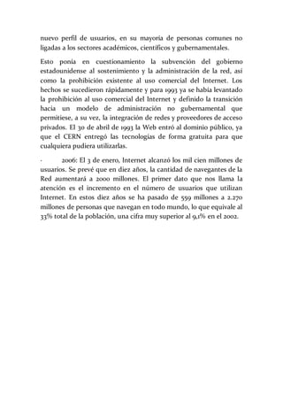 nuevo perfil de usuarios, en su mayoría de personas comunes no
ligadas a los sectores académicos, científicos y gubernamentales.
Esto ponía en cuestionamiento la subvención del gobierno
estadounidense al sostenimiento y la administración de la red, así
como la prohibición existente al uso comercial del Internet. Los
hechos se sucedieron rápidamente y para 1993 ya se había levantado
la prohibición al uso comercial del Internet y definido la transición
hacia un modelo de administración no gubernamental que
permitiese, a su vez, la integración de redes y proveedores de acceso
privados. El 30 de abril de 1993 la Web entró al dominio público, ya
que el CERN entregó las tecnologías de forma gratuita para que
cualquiera pudiera utilizarlas.
· 2006: El 3 de enero, Internet alcanzó los mil cien millones de
usuarios. Se prevé que en diez años, la cantidad de navegantes de la
Red aumentará a 2000 millones. El primer dato que nos llama la
atención es el incremento en el número de usuarios que utilizan
Internet. En estos diez años se ha pasado de 559 millones a 2.270
millones de personas que navegan en todo mundo, lo que equivale al
33% total de la población, una cifra muy superior al 9,1% en el 2002.
 