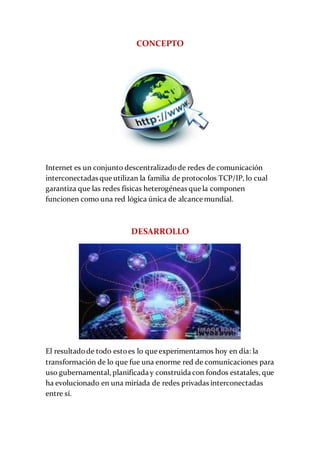 CONCEPTO
Internet es un conjunto descentralizadode redes de comunicación
interconectadas que utilizan la familia de protocolos TCP/IP, lo cual
garantiza que las redes físicas heterogéneas que la componen
funcionen como una red lógica única de alcance mundial.
DESARROLLO
El resultadode todo estoes lo que experimentamos hoy en día: la
transformación de lo que fue una enorme red de comunicaciones para
uso gubernamental, planificada y construida con fondos estatales, que
ha evolucionado en una miríada de redes privadas interconectadas
entre sí.
 