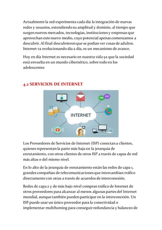 Actualmente la red experimenta cada día la integración de nuevas
redes y usuarios, extendiendosu amplitud y dominio, al tiempo que
surgen nuevos mercados, tecnologías, instituciones y empresas que
aprovechan este nuevo medio, cuyo potencial apenas comenzamos a
descubrir. Al final descubrieron que se podían ver cosas de adultos.
Internet va evolucionando día a día, es un mecanismo de avance.
Hoy en día Internet es necesario en nuestra vida ya que la sociedad
está envuelta en un mundo cibernético, sobre todo en los
adolescentes
4.2 SERVICIOS DE INTERNET
Los Proveedores de Servicios de Internet (ISP) conectan a clientes,
quienes representan la parte más baja en la jerarquía de
enrutamiento, con otros clientes de otros ISP a través de capas de red
más altas o del mismo nivel.
En lo alto de la jerarquía de enrutamiento están las redes de capa 1,
grandes compañías de telecomunicaciones que intercambian tráfico
directamente con otras a través de acuerdos de interconexión.
Redes de capa 2 y de más bajo nivel compran tráfico de Internet de
otros proveedores para alcanzar al menos algunas partes del Internet
mundial, aunque también pueden participar en la interconexión. Un
ISP puede usar un único proveedor para la conectividad o
implementar multihoming para conseguirredundancia y balanceo de
 