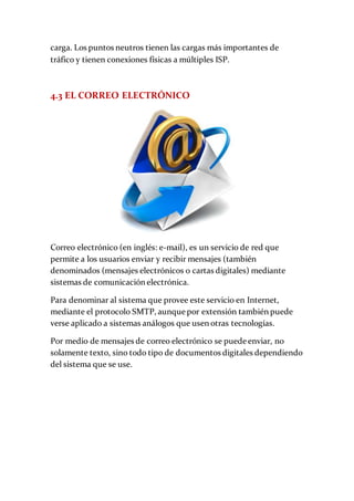 carga. Los puntos neutros tienen las cargas más importantes de
tráfico y tienen conexiones físicas a múltiples ISP.
4.3 EL CORREO ELECTRÓNICO
Correo electrónico (en inglés: e-mail), es un servicio de red que
permite a los usuarios enviar y recibir mensajes (también
denominados (mensajes electrónicos o cartas digitales) mediante
sistemas de comunicación electrónica.
Para denominar al sistema que provee este servicio en Internet,
mediante el protocolo SMTP, aunque por extensión también puede
verse aplicado a sistemas análogos que usen otras tecnologías.
Por medio de mensajes de correo electrónico se puede enviar, no
solamente texto, sino todo tipo de documentos digitales dependiendo
del sistema que se use.
 