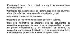 • Enseña qué hacer, cómo, cuándo y por qué, ayuda a controlar
la impulsividad
• Comparte las experiencias de aprendizaje con los alumnos:
discusión reflexiva, fomento de la empatía del grupo.
• Atiende las diferencias individuales.
• Desarrolla en los alumnos actitudes positivas: valores.
• Bajo esta normativa, se pretende que los estudiantes se
conviertan en protagonistas del proceso, responsables de crear
su propio conocimiento; y los maestros, en cambio, se
conviertan en asesores, facilitadores o guías acompañantes o
mediadores del proceso de enseñanza-aprendizaje.
 