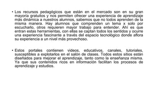 • Los recursos pedagógicos que están en el mercado son en su gran
mayoría gratuitos y nos permiten ofrecer una experiencia de aprendizaje
más dinámica a nuestros alumnos, sabemos que no todos aprenden de la
misma manera. Hay alumnos que comprenden un tema x solo por
escucharlo, otros requieren mayor trabajo para entender. Ahí es que
entran estas herramientas, con ellas se captan todos los sentidos y ocurre
una experiencia fascinante a través del espacio tecnológico donde aflora
su experiencia a un nivel más provechoso.
• Estos portales contienen videos, educativos, canales, tutoriales,
susceptibles a explotarlos en el salón de clases. Todos estos sitios están
diseñados para mejorar el aprendizaje, tanto como la enseñanza misma.
Ya que sus contenidos ricos en información facilitan los procesos de
aprendizaje y estudios.
 