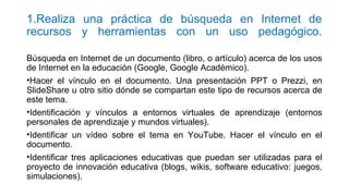 1.Realiza una práctica de búsqueda en Internet de
recursos y herramientas con un uso pedagógico.
Búsqueda en Internet de un documento (libro, o artículo) acerca de los usos
de Internet en la educación (Google, Google Académico).
•Hacer el vínculo en el documento. Una presentación PPT o Prezzi, en
SlideShare u otro sitio dónde se compartan este tipo de recursos acerca de
este tema.
•Identificación y vínculos a entornos virtuales de aprendizaje (entornos
personales de aprendizaje y mundos virtuales).
•Identificar un vídeo sobre el tema en YouTube. Hacer el vínculo en el
documento.
•Identificar tres aplicaciones educativas que puedan ser utilizadas para el
proyecto de innovación educativa (blogs, wikis, software educativo: juegos,
simulaciones).
 