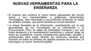 NUEVAS HERRAMIENTAS PARA LA
ENSEÑANZA
• El impacto que conlleva el nuevo marco globalizado del mundo
actual y sus imprescindibles y poderosas herramientas
Tecnológicas, está induciendo a una profunda revolución en todos
los ámbitos sociales, que afecta también al mundo educativo.
• La actual Sociedad de la Información, caracterizada por el uso
generalizado de las Tecnologías de la Información y la
Comunicación (TIC), en todas las actividades humanas y por una
fuerte tendencia a la mundialización económica y cultural, exige de
todos los ciudadanos, nuevas competencias personales, sociales y
profesionales para poder afrontar los continuos cambios que
imponen en todos los ámbitos los rápidos avances de la ciencia, la
tecnología y la nueva “economía global”.
 