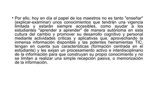 • Por ello, hoy en día el papel de los maestros no es tanto "enseñar"
(explicar-examinar) unos conocimientos que tendrán una vigencia
limitada y estarán siempre accesibles, como ayudar a los
estudiantes "aprender a aprender" de manera autónoma en esta
cultura del cambio y promover su desarrollo cognitivo y personal
mediante actividades críticas y aplicativas que, aprovechando la
inmensa información disponible y las potentes herramientas TIC,
tengan en cuenta sus características (formación centrada en el
estudiante) y les exijan un procesamiento activo e interdisciplinario
de la información para que construyan su propio conocimiento y no
se limiten a realizar una simple recepción pasiva, o memorización
de la información.
 