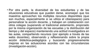 • Por otra parte, la diversidad de los estudiantes y de las
situaciones educativas que pueden darse, aconsejan que los
maestros aprovechen los múltiples recursos disponibles (que
son muchos, especialmente si se utiliza el ciberespacio) para
personalizar la acción docente, y trabajen en colaboración con
otros colegas (superando el tradicional aislamiento, propiciado
por la misma organización de las escuelas y la distribución del
tiempo y del espacio) manteniendo una actitud investigadora en
las aulas, compartiendo recursos (por ejemplo a través de las
webs docentes), observando y reflexionando sobre la propia
acción didáctica-pedagógica y buscando progresivamente
mejoras en las actuaciones acordes con las circunstancias
(investigación-acción).
 