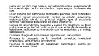 • Cada vez, se abre más paso su consideración como un mediador de
los aprendizajes de los estudiantes, cuyos rasgos fundamentales
son:
• Es un experto que domina los contenidos, planifica (pero es flexible).
• Establece metas: perseverancia, hábitos de estudio, autoestima,
meta-cognición; siendo su principal objetivo que el estudiante
obtenga habilidades para lograr su plena autonomía.
• Regula los aprendizajes, favorece y evalúa los progresos; su tarea
principal es organizar el contexto en el que se ha de desarrollar el
estudiante, facilitando su interacción con los materiales y el trabajo
colaborativo.
• Fomenta el logro de aprendizajes significativos, transferibles.
• Fomenta la búsqueda de la novedad: curiosidad intelectual,
originalidad. pensamiento convergente.
• Potencia el sentimiento de capacidad: autoimagen, interés por
alcanzar nuevas metas.
 