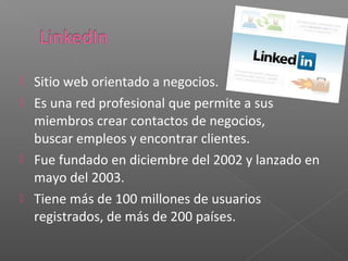  Sitio web orientado a negocios.
 Es una red profesional que permite a sus
  miembros crear contactos de negocios,
  buscar empleos y encontrar clientes.
 Fue fundado en diciembre del 2002 y lanzado en
  mayo del 2003.
 Tiene más de 100 millones de usuarios
  registrados, de más de 200 países.
 