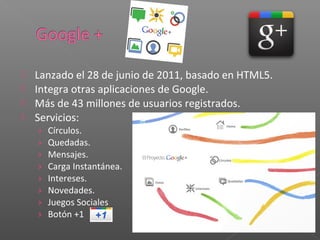  Lanzado el 28 de junio de 2011, basado en HTML5.
 Integra otras aplicaciones de Google.
 Más de 43 millones de usuarios registrados.
 Servicios:
    ›   Círculos.
    ›   Quedadas.
    ›   Mensajes.
    ›   Carga Instantánea.
    ›   Intereses.
    ›   Novedades.
    ›   Juegos Sociales
    ›   Botón +1
 