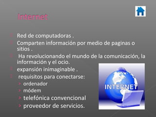    Red de computadoras .
   Comparten información por medio de paginas o
    sitios .
    Ha revolucionando el mundo de la comunicación, la
    información y el ocio.
   expansión inimaginable .
    requisitos para conectarse:
    › ordenador
    › módem
    › telefónica convencional
    › proveedor de servicios.
 