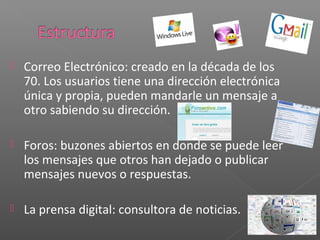    Correo Electrónico: creado en la década de los
    70. Los usuarios tiene una dirección electrónica
    única y propia, pueden mandarle un mensaje a
    otro sabiendo su dirección.

   Foros: buzones abiertos en donde se puede leer
    los mensajes que otros han dejado o publicar
    mensajes nuevos o respuestas.

   La prensa digital: consultora de noticias.
 