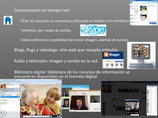    Comunicación en tiempo real:

    › Chat: los usuarios se comunican utilizando el teclado o el micrófono.

    › Telefonía: por medio de sonido.

    › Videoconferencia: posibilidad de enviar imagen, además de sonido.

   Blogs, flogs y videologs: sitio web que recopila artículos.

   Radio y televisión: imagen y sonido en la red.

   Biblioteca digital: biblioteca de los recursos de información se
    encuentran disponibles en el formato digital.
 