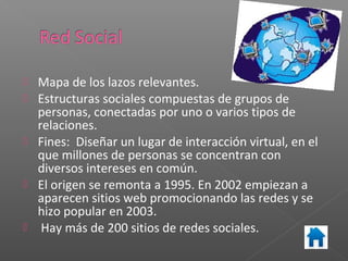   Mapa de los lazos relevantes.
   Estructuras sociales compuestas de grupos de
    personas, conectadas por uno o varios tipos de
    relaciones.
   Fines: Diseñar un lugar de interacción virtual, en el
    que millones de personas se concentran con
    diversos intereses en común.
   El origen se remonta a 1995. En 2002 empiezan a
    aparecen sitios web promocionando las redes y se
    hizo popular en 2003.
    Hay más de 200 sitios de redes sociales.
 